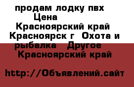 продам лодку пвх  › Цена ­ 23 000 - Красноярский край, Красноярск г. Охота и рыбалка » Другое   . Красноярский край